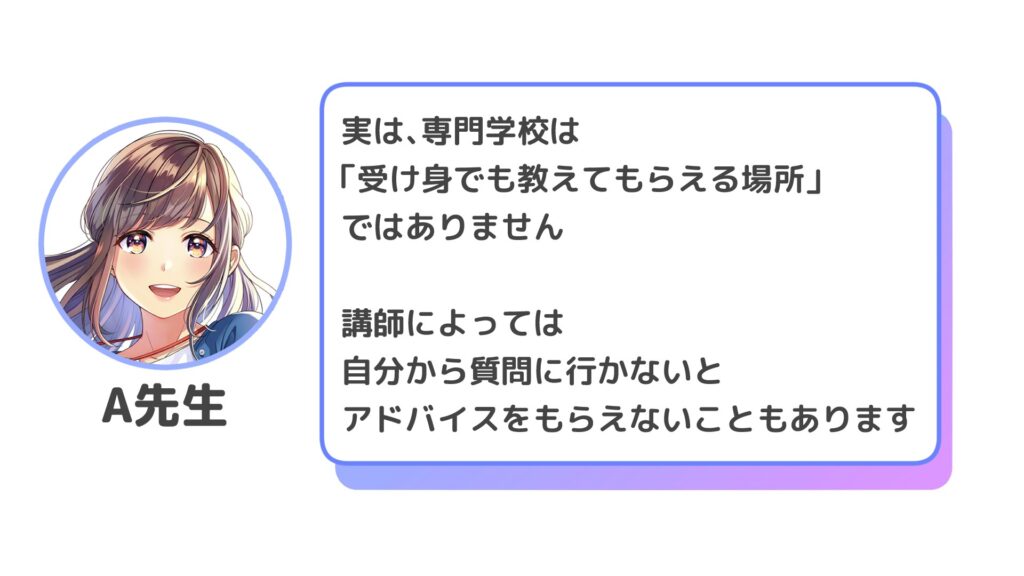 実は、専門学校は「受け身でも教えてもらえる場所」ではありません

講師によっては
自分から質問に行かないと
アドバイスをもらえないこともあります。