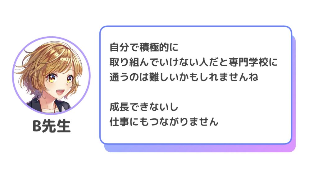 自分で積極的に
取り組んでいけない人だと専門学校に
通うのは難しいかもしれませんね

成長できないし
仕事にもつながりません