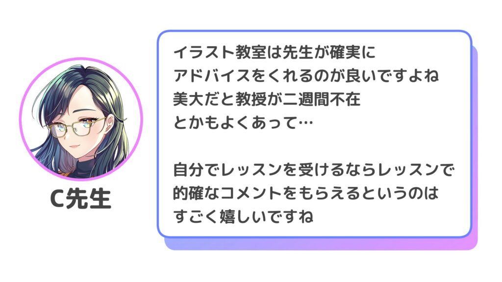 イラスト教室は先生が確実に
アドバイスをくれるのが良いですよね
美大だと教授が二週間不在とかもよくあって…

自分でレッスンを受けるなら、レッスンで的確なコメントをもらえるというのはすごく嬉しいですね