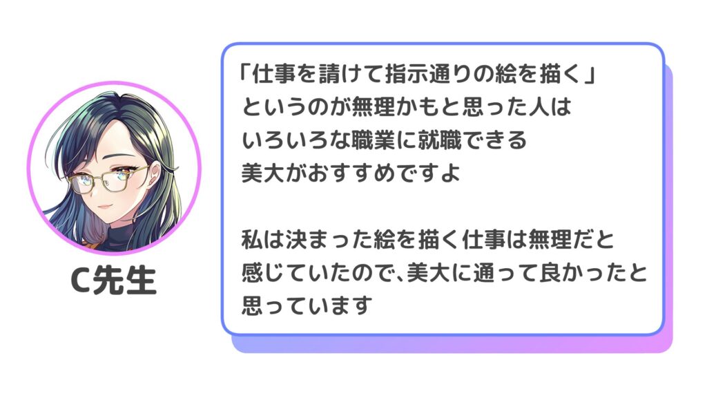 「仕事を請けて指示通りの絵を描く」というのが無理かもと思った人は、いろいろな職業に就職できる美大がおすすめですよ

私は決まった絵を描く仕事は無理だと感じていたので、美大に通って良かったと思っています