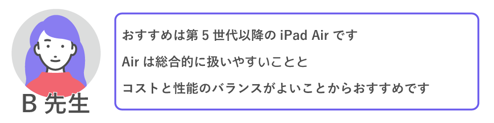 おすすめは第５世代以降のIpadairです。airは総合的に扱いやすいことと、コストと性能のバランスがよいことからおすすめです。