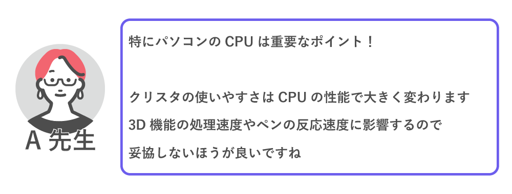 特にパソコンのCPUは重要なポイント！

クリスタの使いやすさはCPUの性能で大きく変わります。
3D昨日の処理速度やペンの反応速度に影響するので、妥協しない方が良いですね。