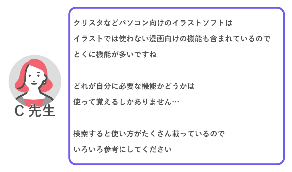 クリスタなどパソコン向けのイラストソフトはイラストでは使わない漫画向けの機能も含まれているので、特に機能が多いですね。
どれが自分に必要な機能かどうかは使って覚えるしかありません…
検索すると使い方がたくさん載っているので、色々参考にしてください。