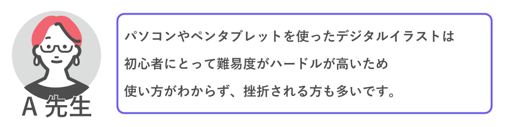 パソコンやペンタブレットを使ったデジタルイラストは初心者によって難易度・ハードルが高いため、使い方が分からず挫折される方が多いです。