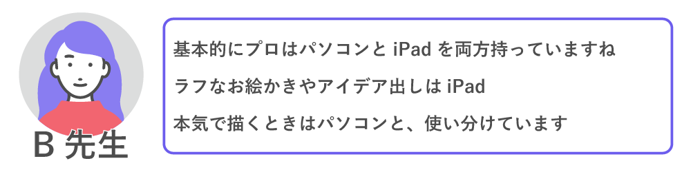 基本的にプロはパソコンとIpad両方持っていますね。ラフなお絵かきやアイデア出しはIpad、本気で描く時はパソコンと使い分けています。