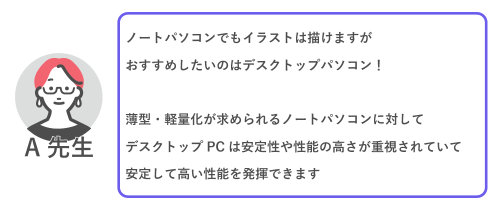 ノートパソコンでもイラストは描けますが、おすすめしたいのはデスクトップパソコン！
薄型・軽量化が求められるノートパソコンに対して、デスクトップパソコンは安定性や性能の高さが重視されていて、安定して高い性能を発揮できます。