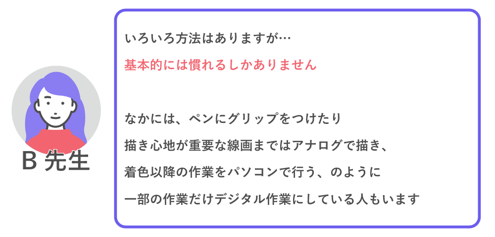 色々方法はありますが…基本的には慣れるしかありません。
なかには、ペンにグリップを付けたり、描き心地が重要な線画まではアナログで描き、着彩以降の作業をパソコンで行う、のように一部の作業だけデジタル作業にしている人もいます。