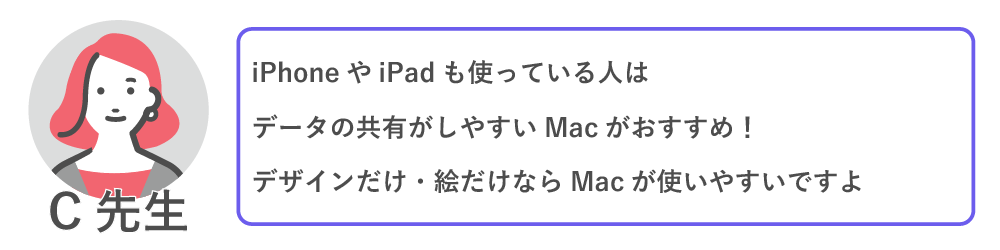 iPhoneやIpadも使っている人は、データの共有がしやすいMacがおすすめ！
デザインだけ・絵だけならMacが使いやすいですよ