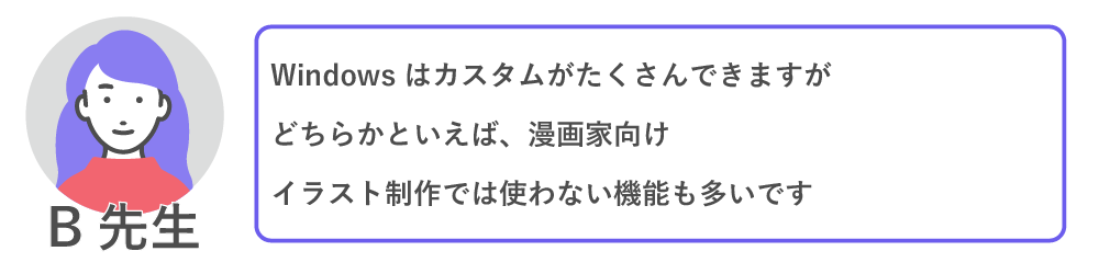 Windowsはカスタムがたくさんできますが、どちらかといえば漫画家向け。
イラスト制作では使わない機能も多いです。