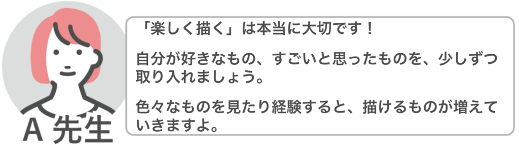 A先生「「楽しく描く」は本当に大切です!
自分が好きなもの、すごいと思ったものを、少しずつ取り入れましょう。
色々なものを見たり経験すると、描けるものが増えていきますよ。」