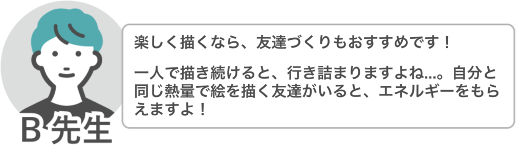 B先生「楽しく描くなら、友達づくりもおすすめです!
一人で描き続けると行き詰りますよね…。自分と同じ熱量で絵を描く友達がいると、エネルギーをもらえますよ!」