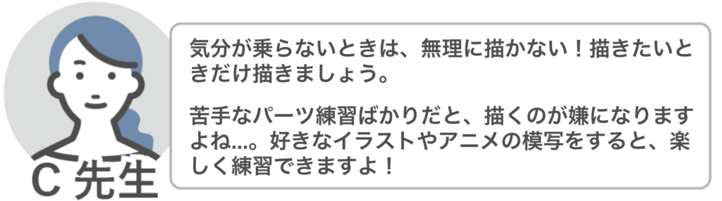 C先生「気分が乗らないときは、無理に描かない!描きたいときだけ描きましょう。
苦手なパーツ練習ばかりだと、描くのが嫌になりますよね…。好きなイラストやアニメの模写をすると、楽しく練習できますよ!」