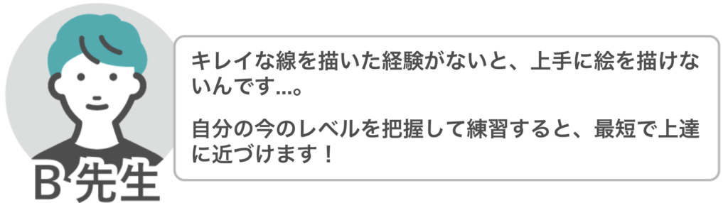 B先生「きれいな線を描いた経験がないと、上手に絵を描けないんです…。
自分の今のレベルを把握して練習すると、最短で上達に近づけます!」